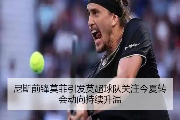 尼斯前锋莫菲引发英超球队关注今夏转会动向持续升温