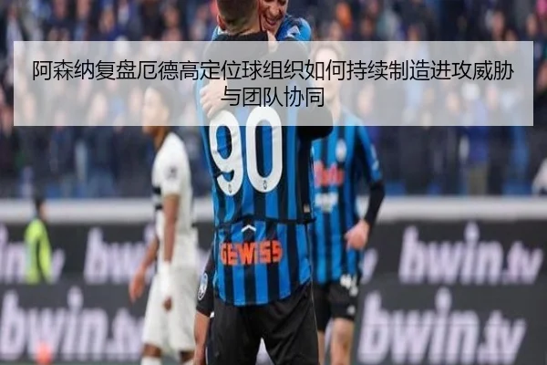阿森纳复盘厄德高定位球组织如何持续制造进攻威胁与团队协同